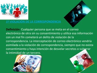 1º VIOLACIÓN DE LA CORRESPONDENCIA
Definición: Cualquier persona que se meta en el correo
electrónico de otra sin su consentimiento y utilice esa información
con un mal fin cometerá un delito de violación de la
correspondencia. La interceptación de correo electrónico vendría
asimilada a la violación de correspondencia, siempre que no exista
consentimiento y haya intención de desvelar secretos o vulnerar
la intimidad de un tercero.
 