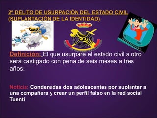2º DELITO DE USURPACIÓN DEL ESTADO CIVIL2º DELITO DE USURPACIÓN DEL ESTADO CIVIL
(SUPLANTACIÓN DE LA IDENTIDAD)(SUPLANTACIÓN DE LA IDENTIDAD)
Definición:Definición: El que usurpare el estado civil a otro
será castigado con pena de seis meses a tres
años.
Noticia: Condenadas dos adolescentes por suplantar a
una compañera y crear un perfil falso en la red social
Tuenti
 