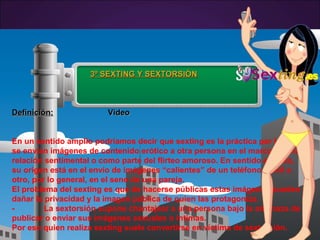3º SEXTING Y SEXTORSIÓN3º SEXTING Y SEXTORSIÓN
Definición:Definición: VideoVideo
En un sentido amplio podríamos decir que sexting es la práctica por la que
se envían imágenes de contenido erótico a otra persona en el marco de una
relación sentimental o como parte del flirteo amoroso. En sentido estricto,
su origen está en el envío de imágenes “calientes” de un teléfono móvil a
otro, por lo general, en el seno de una pareja.
El problema del sexting es que de hacerse públicas estas imágenes pueden
dañar la privacidad y la imagen pública de quien las protagoniza.
- La sextorsión supone chantajear a una persona bajo la amenaza de
publicar o enviar sus imágenes sexuales o íntimas.
Por eso quien realiza sexting suele convertirse en víctima de sextorsión.
 