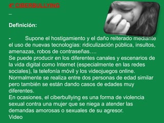 4º CIBERBULLYING
Definición:
- Supone el hostigamiento y el daño reiterado mediante
el uso de nuevas tecnologías: ridiculización pública, insultos,
amenazas, robos de contraseñas….
Se puede producir en los diferentes canales y escenarios de
la vida digital como Internet (especialmente en las redes
sociales), la telefonía móvil y los videojuegos online.
Normalmente se realiza entre dos personas de edad similar
pero también se están dando casos de edades muy
diferentes.
En ocasiones, el ciberbullying es una forma de violencia
sexual contra una mujer que se niega a atender las
demandas amorosas o sexuales de su agresor.
Video
 
