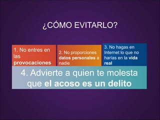 1. No entres en
las
provocaciones
2. No proporciones
datos personales a
nadie
3. No hagas en
Internet lo que no
harías en la vida
real
4. Advierte a quien te molesta
que el acoso es un delito
¿CÓMO EVITARLO?
 