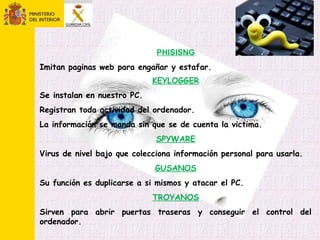 PHISISNG
Imitan paginas web para engañar y estafar.
KEYLOGGER
Se instalan en nuestro PC.
Registran toda actividad del ordenador.
La información se manda sin que se de cuenta la victima.
SPYWARE
Virus de nivel bajo que colecciona información personal para usarla.
GUSANOS
Su función es duplicarse a si mismos y atacar el PC.
TROYANOS
Sirven para abrir puertas traseras y conseguir el control del
ordenador.
 