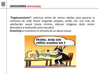 GROOMING (DEFINICIÓN)
“Engatusamiento”: prácticas online de ciertos adultos para ganarse la
confianza de un@ menor fingiendo empatía, cariño, etc. con fines de
satisfacción sexual (como mínimo, obtener imágenes del/a menor
desnudo/a o realizando actos sexuales).
Grooming en ocasiones la antesala de un abuso sexual.
 
