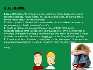 6º GROOMING
Fases: Habitualmente proceso que suele durar un tiempo hasta conseguir el
resultado deseado, y puede pasar por las siguientes fases, de manera más o
menos rápida según las circunstancias:
El adulto procede a elaborar lazos emocionales (de amistad) con el/la menor,
normalmente simulando ser otro niño o niña.
El adulto va obteniendo datos personales y de contacto del/a menor.
Utilizando tácticas como la seducción, la provocación, el envío de imágenes de
contenido pornográfico, consigue finalmente que el/la menor se desnude o realice
actos de naturaleza sexual frente a la webcam o envíe fotografías de igual tipo.
Entonces se inicia el ciberacoso, chantajeando a la víctima para obtener cada vez
más material pornográfico o tener un encuentro físico con el/la menor.
Video
 