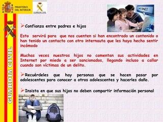 Confianza entre padres e hijos
Esto servirá para que nos cuenten si han encontrado un contenido o
han tenido un contacto con otro internauta que les haya hecho sentir
incómodo
Muchas veces nuestros hijos no comentan sus actividades en
Internet por miedo a ser sancionados, llegando incluso a callar
cuando son víctimas de un delito.
Recuérdeles que hay personas que se hacen pasar por
adolescentes para conocer a otros adolescentes y hacerles daño.
Insista en que sus hijos no deben compartir información personal
 