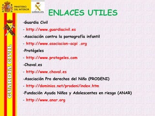 ENLACES UTILES
-Guardia Civil
- http://www.guardiacivil.es
-Asociación contra la pornografía infantil
- http://www.asociacion-acpi .org
-Protégeles
- http://www.protegeles.com
-Chaval.es
- http://www.chaval.es
-Asociación Pro derechos del Niño (PRODENI)
- http://dominios.net/prodeni/index.htm
-Fundación Ayuda Niños y Adolescentes en riesgo (ANAR)
- http://www.anar.org
 