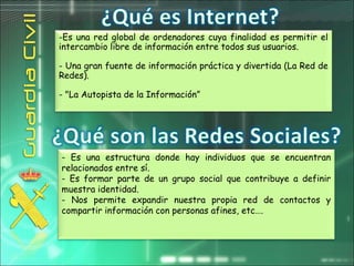 -Es una red global de ordenadores cuya finalidad es permitir el
intercambio libre de información entre todos sus usuarios.
- Una gran fuente de información práctica y divertida (La Red de
Redes).
- "La Autopista de la Información”
- Es una estructura donde hay individuos que se encuentran
relacionados entre sí.
- Es formar parte de un grupo social que contribuye a definir
muestra identidad.
- Nos permite expandir nuestra propia red de contactos y
compartir información con personas afines, etc….
 