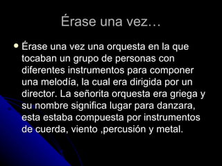 Érase una vez… Érase una vez una orquesta en la que tocaban un grupo de personas con diferentes instrumentos para componer una melodía, la cual era dirigida por un director. La señorita orquesta era griega y su nombre significa lugar para danzara, esta estaba compuesta por instrumentos de cuerda, viento ,percusión y metal.  
