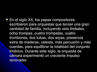 En el siglo XX, los papas compositores escribieron para orquestas que tenían una gran cantidad de familia, incluyendo seis timbales, ocho trompas, cuatro trompetas, cuatro trombones, dos tubas, dos arpas, presencia extra de maderas, celesta, más percusión y más cuerdas, para equilibrar la totalidad del conjunto tímbrico. Durante este siglo, la orquesta de cámara experimentó un creciente impulso renovador.  