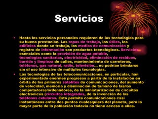 Servicios Hasta los servicios personales requieren de las tecnologías para su buena prestación. Las  ropas de trabajo , los  útiles , los  edificios  donde se trabaja, los  medios de comunicación  y registro de  información  son productos tecnológicos.  Servicios  esenciales como la  provisión de agua potable ,  tecnologías sanitarias ,  electricidad ,  eliminación de residuos ,  barrido y limpieza  de calles, mantenimiento de carreteras,  teléfonos ,  gas natural ,  radio ,  televisión ... no podrían brindarse sin el uso intensivo de múltiples tecnologías. Las tecnologías de las telecomunicaciones, en particular, han experimentado enormes progresos a partir de la instalación en órbita de los primeros  satélites  de comunicaciones, del aumento de velocidad, memoria y disminución de tamaño de las/los computadoras/ordenadores, de la miniaturización de circuitos electrónicos ( circuitos integrados , de la invención de los  teléfonos celulares . Esto permite comunicaciones casi instantáneas entre dos puntos cualesquiera del planeta, pero la mayor parte de la población todavía no tiene acceso a ellas. 