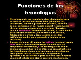 Funciones de las tecnologías Históricamente las tecnologías han sido usadas para satisfacer necesidades esenciales (alimentación, vestimenta, vivienda, protección personal, relación social, comprensión del mundo natural y social), para obtener placeres corporales y estéticos (deportes, música,  hedonismo  en todas sus formas) y como medios para satisfacer deseos (simbolización de estatus, fabricación de armas y toda la gama de medios artificiales usados para persuadir y dominar a las personas). A pesar de lo que afirmaban los  luditas , y como el propio  Marx  señalara refiriéndose específicamente a las maquinarias industriales, 1  las tecnologías no son ni buenas ni malas. Los juicios éticos no son aplicables a las tecnologías, sino al uso que hacemos de ellas: un arma puede usarse para matar a una persona y apropiarse de sus bienes o para salvar la vida matando un animal salvaje que atenta contra la vida humana. 