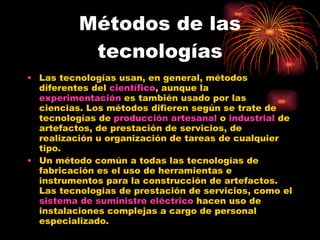 Métodos de las tecnologías Las tecnologías usan, en general, métodos diferentes del  científico , aunque la  experimentación  es también usado por las ciencias. Los métodos difieren según se trate de tecnologías de  producción artesanal  o  industrial  de artefactos, de prestación de servicios, de realización u organización de tareas de cualquier tipo. Un método común a todas las tecnologías de fabricación es el uso de herramientas e instrumentos para la construcción de artefactos. Las tecnologías de prestación de servicios, como el  sistema de suministro eléctrico  hacen uso de instalaciones complejas a cargo de personal especializado. 