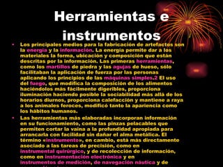 Herramientas e instrumentos Los principales medios para la fabricación de artefactos son la  energía  y la  información . La energía permite dar a los materiales la forma, ubicación y composición que están descritas por la información. Las primeras  herramientas , como los  martillos  de piedra y las  agujas  de hueso, sólo facilitaban la aplicación de fuerza por las personas aplicando los principios de las  máquinas simples . 2  El uso del  fuego , que modifica la composición de los alimentos haciéndolos más fácilmente digeribles, proporciona iluminación haciendo posible la sociabilidad más allá de los horarios diurnos, proporciona calefacción y mantiene a raya a los animales feroces, modificó tanto la apariencia como los hábitos humanos. Las herramientas más elaboradas incorporan información en su funcionamiento, como las pinzas pelacables que permiten cortar la vaina a la profundidad apropiada para arrancarla con facilidad sin dañar el alma metálica. El término « instrumento », en cambio, está más directamente asociado a las tareas de precisión, como en  instrumental quirúrgico , y de recolección de información, como en  instrumentación electrónica  y en  instrumentos de medición ,  de navegación náutica  y de  navegación aérea . Las  máquinas herramientas  son combinaciones complejas de varias herramientas gobernadas (actualmente mediante  computadoras / ordenadores ) por información obtenida por instrumentos también incorporados en ellas. 