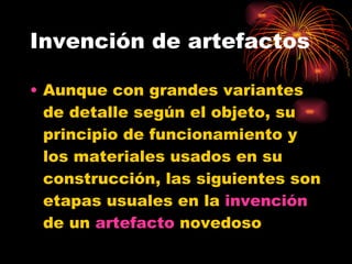 Invención de artefactos Aunque con grandes variantes de detalle según el objeto, su principio de funcionamiento y los materiales usados en su construcción, las siguientes son etapas usuales en la  invención  de un  artefacto  novedoso  