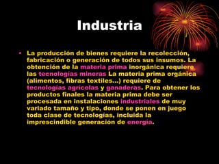 Industria La producción de bienes requiere la recolección, fabricación o generación de todos sus insumos. La obtención de la  materia prima  inorgánica requiere las  tecnologías mineras  La materia prima orgánica (alimentos, fibras textiles...) requiere de  tecnologías agrícolas  y  ganaderas . Para obtener los productos finales la materia prima debe ser procesada en instalaciones  industriales  de muy variado tamaño y tipo, donde se ponen en juego toda clase de tecnologías, incluida la imprescindible generación de  energía .  
