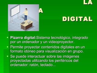 LA PIZARRA  DIGITAL Pizarra digital: Sistema tecnológico, integrado por un ordenador y un videoproyector. Permite proyectar contenidos digitales en un formato idóneo para visualización en grupo.  Se puede interactuar sobre las imágenes proyectadas utilizando los periféricos del ordenador: ratón, teclado...  