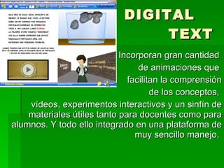 DIGITAL    TEXT Incorporan gran cantidad  de animaciones que  facilitan la comprensión de los conceptos,  vídeos, experimentos interactivos y un sinfín de materiales útiles tanto para docentes como para alumnos. Y todo ello integrado en una plataforma de muy sencillo manejo.  