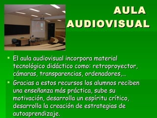 AULA  AUDIOVISUAL El aula audiovisual incorpora material tecnológico didáctico como: retroproyector, cámaras, transparencias, ordenadores,… Gracias a estos recursos los alumnos reciben una enseñanza más práctica, sube su motivación, desarrolla un espíritu crítico, desarrolla la creación de estrategias de autoaprendizaje. 