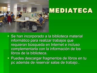 MEDIATECA Se han incorporado a la biblioteca material informático para realizar trabajos que requieran búsqueda en Internet e incluso complementarla con la información de los libros de la biblioteca. Puedes descargar fragmentos de libros en tu pc además de reservar salas de trabajo.. 