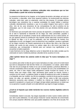 ¿Cuáles son los hábitos y prácticas culturales más novedosas que se han
desarrollado a partir del avance tecnológico?
La presencia de Internet en los hogares, en los lugares de estudio o de trabajo, así como en
los locutorios y cibercafés, entre otros espacios públicos, ha revolucionado las prácticas
culturales, sobre todo –pero no solamente– entre los más jóvenes. El complejo entorno
tecnológico que caracteriza hoy a nuestras sociedades ha creado hábitos y prácticas
culturales absolutamente novedosas y que no se podían imaginar hace quince o veinte
años. Uno de los usos tempranos de las computadoras ha sido la práctica de los
videojuegos, que no solo ocupa a los más jóvenes sino que atraviesa distintos grupos
etarios.
Un fenómeno que acompañó este mismo proceso de expansión y complejidad en los usos
de la web lo representa el desarrollo de los blogs (los sitios personales, grupales o
institucionales que se actualizan a través de las colaboraciones de uno o varios autores, en
los que aparece primero la contribución más reciente, donde cada autor conserva siempre
la libertad de dejar o no lo que ha publicado), que han engrosado de manera muy
significativa a la red. Los bloggers (como se denomina a los creadores, usuarios o partícipes
en los blogs) crecieron de manera exponencial en los últimos diez años y las cifras que
intentan dar cuenta de este universo se vuelven viejas día a día (como casi todas las
mediciones que corresponden a Internet) pero son siempre muy significativas y se
encuentran en plena expansión.
A este fenómeno de los blogs debemos sumar el desarrollo de las redes sociales que ha
colonizado en buena medida las prácticas culturales de los usuarios en la red.
¿Qué opinión tienen los autores sobre la idea que “lo nuevo reemplaza a lo
viejo”?
Los autores para evitar la idea de que lo nuevo reemplaza a lo viejo, como en la visión banal
que teme la desaparición total del libro frente a la computadora o al celular, cabría hablar
más bien de una ecología de medios en la cual conviven aparatos y prácticas diferentes, a
menudo combinados entre la escuela, el hogar, el espacio de ocio y las sociabilidades con
pares, etc. Pero si bien ningún medio desaparece cuando irrumpen los nuevos, no es
menos cierto que ningún medio “viejo” permanece igual cuando se mezcla, fusiona o
combina con los nuevos. La telefonía celular no abolió la existencia de la radio, la televisión
o la fotografía, pero las modificó, las tiñó de novedades y cambió el vínculo que los usuarios
tenían con ellas: por ejemplo, privilegió la radio FM por sobre la AM, creó productos
televisivos exclusivos para celulares y modificó los criterios de “calidad fotográfica” al
expandir la aceptación y el gusto por la imagen de baja calidad capturada por un celular que
no se aproxima ni puede competir con la alta definición que logró la imagen analógica.
¿Cuál es el impacto que están teniendo los nuevos medios digitales sobre la
escuela?
Considerados desde la escuela, hay rasgos especiales en estos nuevos medios sobre los
que vale la pena detenerse, no solo porque involucran nuevas relaciones de conocimiento
sino porque proponen diferentes usos que pueden adaptarse a los fines de la escuela. Por
 