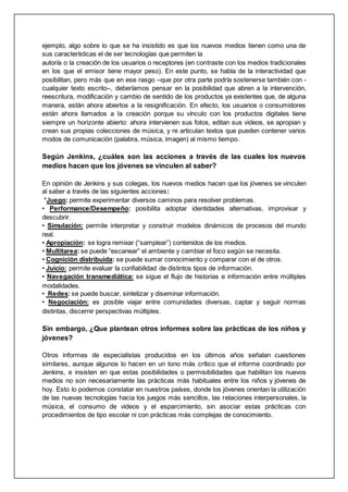 ejemplo, algo sobre lo que se ha insistido es que los nuevos medios tienen como una de
sus características el de ser tecnologías que permiten la
autoría o la creación de los usuarios o receptores (en contraste con los medios tradicionales
en los que el emisor tiene mayor peso). En este punto, se habla de la interactividad que
posibilitan, pero más que en ese rasgo –que por otra parte podría sostenerse también con -
cualquier texto escrito–, deberíamos pensar en la posibilidad que abren a la intervención,
reescritura, modificación y cambio de sentido de los productos ya existentes que, de alguna
manera, están ahora abiertos a la resignificación. En efecto, los usuarios o consumidores
están ahora llamados a la creación porque su vínculo con los productos digitales tiene
siempre un horizonte abierto: ahora intervienen sus fotos, editan sus videos, se apropian y
crean sus propias colecciones de música, y re articulan textos que pueden contener varios
modos de comunicación (palabra, música, imagen) al mismo tiempo.
Según Jenkins, ¿cuáles son las acciones a través de las cuales los nuevos
medios hacen que los jóvenes se vinculen al saber?
En opinión de Jenkins y sus colegas, los nuevos medios hacen que los jóvenes se vinculen
al saber a través de las siguientes acciones:
*Juego: permite experimentar diversos caminos para resolver problemas.
• Performance/Desempeño: posibilita adoptar identidades alternativas, improvisar y
descubrir.
• Simulación: permite interpretar y construir modelos dinámicos de procesos del mundo
real.
• Apropiación: se logra remixar (“samplear”) contenidos de los medios.
• Multitarea: se puede “escanear” el ambiente y cambiar el foco según se necesita.
• Cognición distribuida: se puede sumar conocimiento y comparar con el de otros.
• Juicio: permite evaluar la confiabilidad de distintos tipos de información.
• Navegación transmediática: se sigue el flujo de historias e información entre múltiples
modalidades.
• Redes: se puede buscar, sintetizar y diseminar información.
• Negociación: es posible viajar entre comunidades diversas, captar y seguir normas
distintas, discernir perspectivas múltiples.
Sin embargo, ¿Que plantean otros informes sobre las prácticas de los niños y
jóvenes?
Otros informes de especialistas producidos en los últimos años señalan cuestiones
similares, aunque algunos lo hacen en un tono más crítico que el informe coordinado por
Jenkins, e insisten en que estas posibilidades o permisibilidades que habilitan los nuevos
medios no son necesariamente las prácticas más habituales entre los niños y jóvenes de
hoy. Esto lo podemos constatar en nuestros países, donde los jóvenes orientan la utilización
de las nuevas tecnologías hacia los juegos más sencillos, las relaciones interpersonales, la
música, el consumo de videos y el esparcimiento, sin asociar estas prácticas con
procedimientos de tipo escolar ni con prácticas más complejas de conocimiento.
 