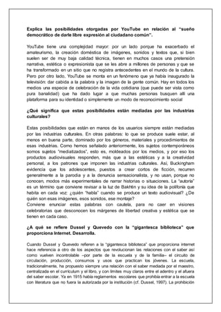 Explica las posibilidades otorgadas por YouTube en relación al “sueño
democrático de darle libre expresión al ciudadano común”.
YouTube tiene una complejidad mayor: por un lado porque ha exacerbado el
amateurismo, la creación doméstica de imágenes, sonidos y textos que, si bien
suelen ser de muy baja calidad técnica, tienen en muchos casos una pretensión
narrativa, estética o expresionista que se les abre a millones de personas y que se
ha transformado en un sitio que no registra antecedentes en el mundo de la cultura.
Pero por otro lado, YouTube se monta en un fenómeno que ya había inaugurado la
televisión: dar cabida a la palabra y la imagen de la gente común. Hay en todos los
medios una especie de celebración de la vida cotidiana (que puede ser vista como
pura banalidad) que ha dado lugar a que muchas personas busquen allí una
plataforma para su identidad o simplemente un modo de reconocimiento social
¿Qué significa que estas posibilidades están mediadas por las industrias
culturales?
Estas posibilidades que están en manos de los usuarios siempre están mediadas
por las industrias culturales. En otras palabras: lo que se produce suele estar, al
menos en buena parte, dominado por los géneros, materiales y procedimientos de
esas industrias. Como hemos señalado anteriormente, los sujetos contemporáneos
somos sujetos “mediatizados”, esto es, moldeados por los medios, y por eso los
productos audiovisuales responden, más que a las estéticas y a la creatividad
personal, a los patrones que imponen las industrias culturales. Así, Buckingham
evidencia que los adolescentes, puestos a crear cortos de ficción, recurren
generalmente a la parodia y a la denuncia sensacionalista, y no usan, porque no
conocen, modos más experimentales de narrar historias o situaciones. La “autoría”
es un término que conviene revisar a la luz de Bakhtin y su idea de la polifonía que
habita en cada voz: ¿quién “habla” cuando se produce un texto audiovisual? ¿De
quién son esas imágenes, esos sonidos, ese montaje?
Conviene enunciar estas palabras con cautela, para no caer en visiones
celebratorias que desconocen los márgenes de libertad creativa y estética que se
tienen en cada caso.
¿A qué se refiere Dussel y Quevedo con la “gigantesca biblioteca” que
proporciona Internet. Desarrolla.
Cuando Dussel y Quevedo refieren a la “gigantesca biblioteca” que proporciona internet
hace referencia a otro de los aspectos que revolucionan las relaciones con el saber así
como vuelven incontrolable –por parte de la escuela y de la familia– el circuito de
circulación, producción, consumos y usos que practican los jóvenes. La escuela,
tradicionalmente, ha propuesto siempre una relación con el saber mediada por el maestro,
centralizada en el currículum y el libro, y con límites muy claros entre el adentro y el afuera
del saber escolar. Ya en 1915 había reglamentos escolares que prohibía entrar a la escuela
con literatura que no fuera la autorizada por la institución (cf. Dussel, 1997). La prohibición
 