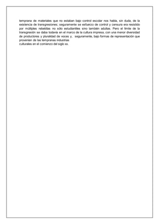 temprana de materiales que no estaban bajo control escolar nos habla, sin duda, de la
existencia de transgresiones; seguramente se esfuerzo de control y censura era resistido
por múltiples rebeldías no sólo estudiantiles sino también adultas. Pero el límite de la
transgresión se daba todavía en el marco de la cultura impresa, con una menor diversidad
de productores y pluralidad de voces y, seguramente, bajo formas de representación que
provenían de las tempranas industrias
culturales en el comienzo del siglo xx.
 