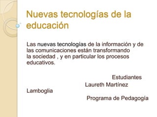 Nuevas tecnologías de la
educación
Las nuevas tecnologías de la información y de
las comunicaciones están transformando
la sociedad , y en particular los procesos
educativos.

                               Estudiantes
                      Laureth Martínez
Lamboglia
                       Programa de Pedagogía
 