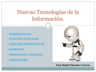 Nuevas Tecnologías de la
          Información.

• INTRODUCCIÓN

• ANÁLISIS VENTAJAS

• ANÁLISIS DESVENTAJAS

• EJEMPLOS

• PROTECCIÓN FAMILIAR

• CONCLUSIÓN


                         José Rafael Sánchez Cuevas
 