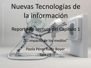 Nuevas Tecnologías de
   la información
Reporte de Lectura del Capítulo 1

     “El impacto de los medios”

      Paola Pérez Rulfo Boyer
              Tarea 1
 