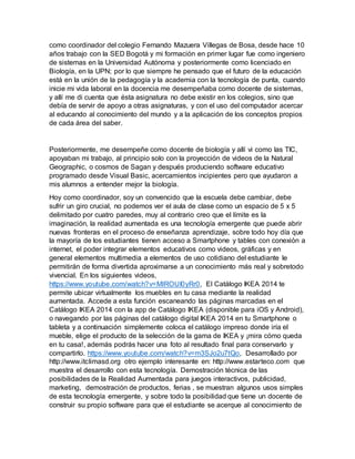 como coordinador del colegio Fernando Mazuera Villegas de Bosa, desde hace 10 
años trabajo con la SED Bogotá y mi formación en primer lugar fue como ingeniero 
de sistemas en la Universidad Autónoma y posteriormente como licenciado en 
Biología, en la UPN; por lo que siempre he pensado que el futuro de la educación 
está en la unión de la pedagogía y la academia con la tecnología de punta, cuando 
inicie mi vida laboral en la docencia me desempeñaba como docente de sistemas, 
y allí me di cuenta que ésta asignatura no debe existir en los colegios, sino que 
debía de servir de apoyo a otras asignaturas, y con el uso del computador acercar 
al educando al conocimiento del mundo y a la aplicación de los conceptos propios 
de cada área del saber. 
Posteriormente, me desempeñe como docente de biología y allí vi como las TIC, 
apoyaban mi trabajo, al principio solo con la proyección de videos de la Natural 
Geographic, o cosmos de Sagan y después produciendo software educativo 
programado desde Visual Basic, acercamientos incipientes pero que ayudaron a 
mis alumnos a entender mejor la biología. 
Hoy como coordinador, soy un convencido que la escuela debe cambiar, debe 
sufrir un giro crucial, no podemos ver el aula de clase como un espacio de 5 x 5 
delimitado por cuatro paredes, muy al contrario creo que el límite es la 
imaginación, la realidad aumentada es una tecnología emergente que puede abrir 
nuevas fronteras en el proceso de enseñanza aprendizaje, sobre todo hoy día que 
la mayoría de los estudiantes tienen acceso a Smartphone y tables con conexión a 
internet, el poder integrar elementos educativos como videos, gráficas y en 
general elementos multimedia a elementos de uso cotidiano del estudiante le 
permitirán de forma divertida aproximarse a un conocimiento más real y sobretodo 
vivencial. En los siguientes videos, 
https://www.youtube.com/watch?v=MlROUI0yRr0, El Catálogo IKEA 2014 te 
permite ubicar virtualmente los muebles en tu casa mediante la realidad 
aumentada. Accede a esta función escaneando las páginas marcadas en el 
Catálogo IKEA 2014 con la app de Catálogo IKEA (disponible para iOS y Android), 
o navegando por las páginas del catálogo digital IKEA 2014 en tu Smartphone o 
tableta y a continuación simplemente coloca el catálogo impreso donde iría el 
mueble, elige el producto de la selección de la gama de IKEA y ¡mira cómo queda 
en tu casa!, además podrás hacer una foto al resultado final para conservarlo y 
compartirlo. https://www.youtube.com/watch?v=m3SJo2u7tQo, Desarrollado por 
http://www.itclimasd.org otro ejemplo interesante en: http://www.estarteco.com que 
muestra el desarrollo con esta tecnología. Demostración técnica de las 
posibilidades de la Realidad Aumentada para juegos interactivos, publicidad, 
marketing, demostración de productos, ferias , se muestran algunos usos simples 
de esta tecnología emergente, y sobre todo la posibilidad que tiene un docente de 
construir su propio software para que el estudiante se acerque al conocimiento de 
 