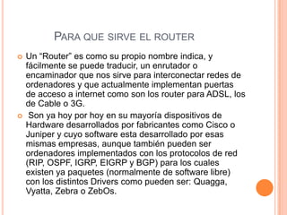 PARA QUE SIRVE EL ROUTER
   Un “Router” es como su propio nombre indica, y
    fácilmente se puede traducir, un enrutador o
    encaminador que nos sirve para interconectar redes de
    ordenadores y que actualmente implementan puertas
    de acceso a internet como son los router para ADSL, los
    de Cable o 3G.
    Son ya hoy por hoy en su mayoría dispositivos de
    Hardware desarrollados por fabricantes como Cisco o
    Juniper y cuyo software esta desarrollado por esas
    mismas empresas, aunque también pueden ser
    ordenadores implementados con los protocolos de red
    (RIP, OSPF, IGRP, EIGRP y BGP) para los cuales
    existen ya paquetes (normalmente de software libre)
    con los distintos Drivers como pueden ser: Quagga,
    Vyatta, Zebra o ZebOs.
 