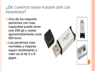 ¿DE CUANTOS GIGAS PUEDEN SER LOS
PENDRIVES?

 Uno de los mayores
  pendrives con mas
  capacidad puede tener
  una 256 gb y costar
  aproximadamente unos
  600 euro.
 Los pendrives mas
  normales y mejores
  según rendimiento y
  valor es el de 2 o 6
  gigas.
 