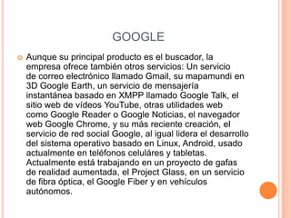 GOOGLE
   Aunque su principal producto es el buscador, la
    empresa ofrece también otros servicios: Un servicio
    de correo electrónico llamado Gmail, su mapamundi en
    3D Google Earth, un servicio de mensajería
    instantánea basado en XMPP llamado Google Talk, el
    sitio web de vídeos YouTube, otras utilidades web
    como Google Reader o Google Noticias, el navegador
    web Google Chrome, y su más reciente creación, el
    servicio de red social Google, al igual lidera el desarrollo
    del sistema operativo basado en Linux, Android, usado
    actualmente en teléfonos celuláres y tabletas.
    Actualmente está trabajando en un proyecto de gafas
    de realidad aumentada, el Project Glass, en un servicio
    de fibra óptica, el Google Fiber y en vehículos
    autónomos.
 