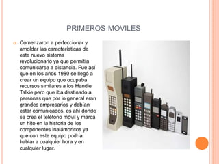 PRIMEROS MOVILES
   Comenzaron a perfeccionar y
    amoldar las características de
    este nuevo sistema
    revolucionario ya que permitía
    comunicarse a distancia. Fue así
    que en los años 1980 se llegó a
    crear un equipo que ocupaba
    recursos similares a los Handie
    Talkie pero que iba destinado a
    personas que por lo general eran
    grandes empresarios y debían
    estar comunicados, es ahí donde
    se crea el teléfono móvil y marca
    un hito en la historia de los
    componentes inalámbricos ya
    que con este equipo podría
    hablar a cualquier hora y en
    cualquier lugar.
 
