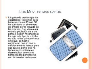 LOS MOVILES MAS CAROS
   La gama de precios que ha
    establecido Telefónica para
    hacerse con un iPhone 3G
    ha suscitado un sinnúmero
    de críticas por lo elevado de
    las mismas. Eso, claro está,
    entre la población de a pie,
    porque existen millonarios a
    los que este tipo de móviles
    no sólo no les parecen caros
    sino que, de hecho,
    consideran que no son lo
    suficientemente lujosos para
    sus gustos, por lo que no
    tienen inconveniente en
    desembolsar auténticas
    barbaridades por hacerse
    con terminales exclusivos.
 