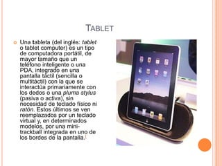 TABLET
   Una tableta (del inglés: tablet
    o tablet computer) es un tipo
    de computadora portátil, de
    mayor tamaño que un
    teléfono inteligente o una
    PDA, integrado en una
    pantalla táctil (sencilla o
    multitáctil) con la que se
    interactúa primariamente con
    los dedos o una pluma stylus
    (pasiva o activa), sin
    necesidad de teclado físico ni
    ratón. Estos últimos se ven
    reemplazados por un teclado
    virtual y, en determinados
    modelos, por una mini-
    trackball integrada en uno de
    los bordes de la pantalla.[
 