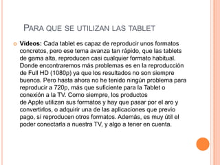 PARA QUE SE UTILIZAN LAS TABLET
   Vídeos: Cada tablet es capaz de reproducir unos formatos
    concretos, pero ese tema avanza tan rápido, que las tablets
    de gama alta, reproducen casi cualquier formato habitual.
    Donde encontraremos más problemas es en la reproducción
    de Full HD (1080p) ya que los resultados no son siempre
    buenos. Pero hasta ahora no he tenido ningún problema para
    reproducir a 720p, más que suficiente para la Tablet o
    conexión a la TV. Como siempre, los productos
    de Apple utilizan sus formatos y hay que pasar por el aro y
    convertirlos, o adquirir una de las aplicaciones que previo
    pago, sí reproducen otros formatos. Además, es muy útil el
    poder conectarla a nuestra TV, y algo a tener en cuenta.
 