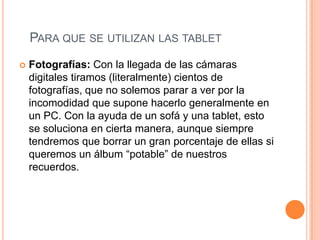 PARA QUE SE UTILIZAN LAS TABLET
   Fotografías: Con la llegada de las cámaras
    digitales tiramos (literalmente) cientos de
    fotografías, que no solemos parar a ver por la
    incomodidad que supone hacerlo generalmente en
    un PC. Con la ayuda de un sofá y una tablet, esto
    se soluciona en cierta manera, aunque siempre
    tendremos que borrar un gran porcentaje de ellas si
    queremos un álbum “potable” de nuestros
    recuerdos.
 