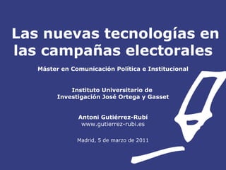 Las nuevas tecnologías en las campañas electorales Máster en Comunicación Política e Institucional Instituto Universitario de  Investigación José Ortega y Gasset Antoni Gutiérrez-Rubí www.gutierrez-rubi.es Madrid, 5 de marzo de 2011 