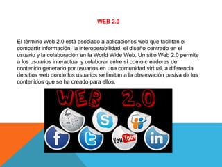 WEB 2.0 
El término Web 2.0 está asociado a aplicaciones web que facilitan el 
compartir información, la interoperabilidad, el diseño centrado en el 
usuario y la colaboración en la World Wide Web. Un sitio Web 2.0 permite 
a los usuarios interactuar y colaborar entre sí como creadores de 
contenido generado por usuarios en una comunidad virtual, a diferencia 
de sitios web donde los usuarios se limitan a la observación pasiva de los 
contenidos que se ha creado para ellos. 
 
