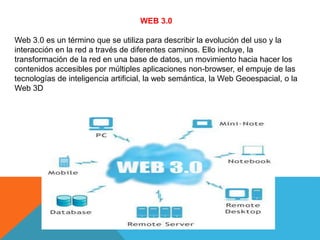 WEB 3.0 
Web 3.0 es un término que se utiliza para describir la evolución del uso y la 
interacción en la red a través de diferentes caminos. Ello incluye, la 
transformación de la red en una base de datos, un movimiento hacia hacer los 
contenidos accesibles por múltiples aplicaciones non-browser, el empuje de las 
tecnologías de inteligencia artificial, la web semántica, la Web Geoespacial, o la 
Web 3D 
 