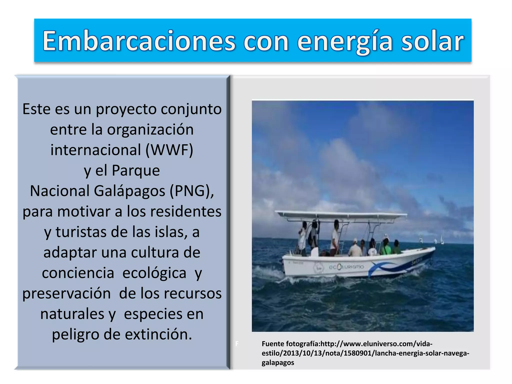Este es un proyecto conjunto
entre la organización
internacional (WWF)
y el Parque
Nacional Galápagos (PNG),
para motivar a los residentes
y turistas de las islas, a
adaptar una cultura de
conciencia ecológica y
preservación de los recursos
naturales y especies en
peligro de extinción. F Fuente fotografía:http://www.eluniverso.com/vida-
estilo/2013/10/13/nota/1580901/lancha-energia-solar-navega-
galapagos
 