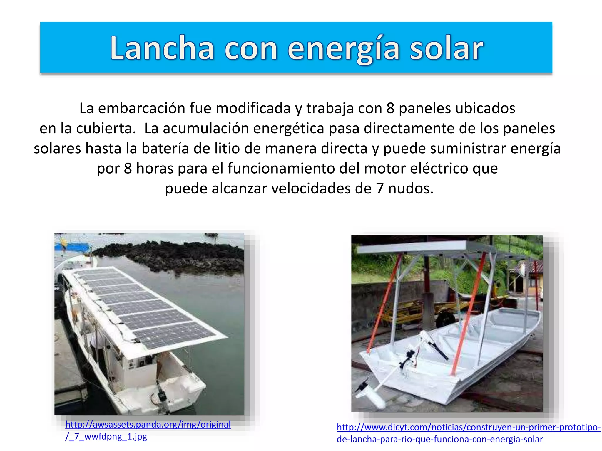 http://awsassets.panda.org/img/original
/_7_wwfdpng_1.jpg
http://www.dicyt.com/noticias/construyen-un-primer-prototipo-
de-lancha-para-rio-que-funciona-con-energia-solar
La embarcación fue modificada y trabaja con 8 paneles ubicados
en la cubierta. La acumulación energética pasa directamente de los paneles
solares hasta la batería de litio de manera directa y puede suministrar energía
por 8 horas para el funcionamiento del motor eléctrico que
puede alcanzar velocidades de 7 nudos.
 