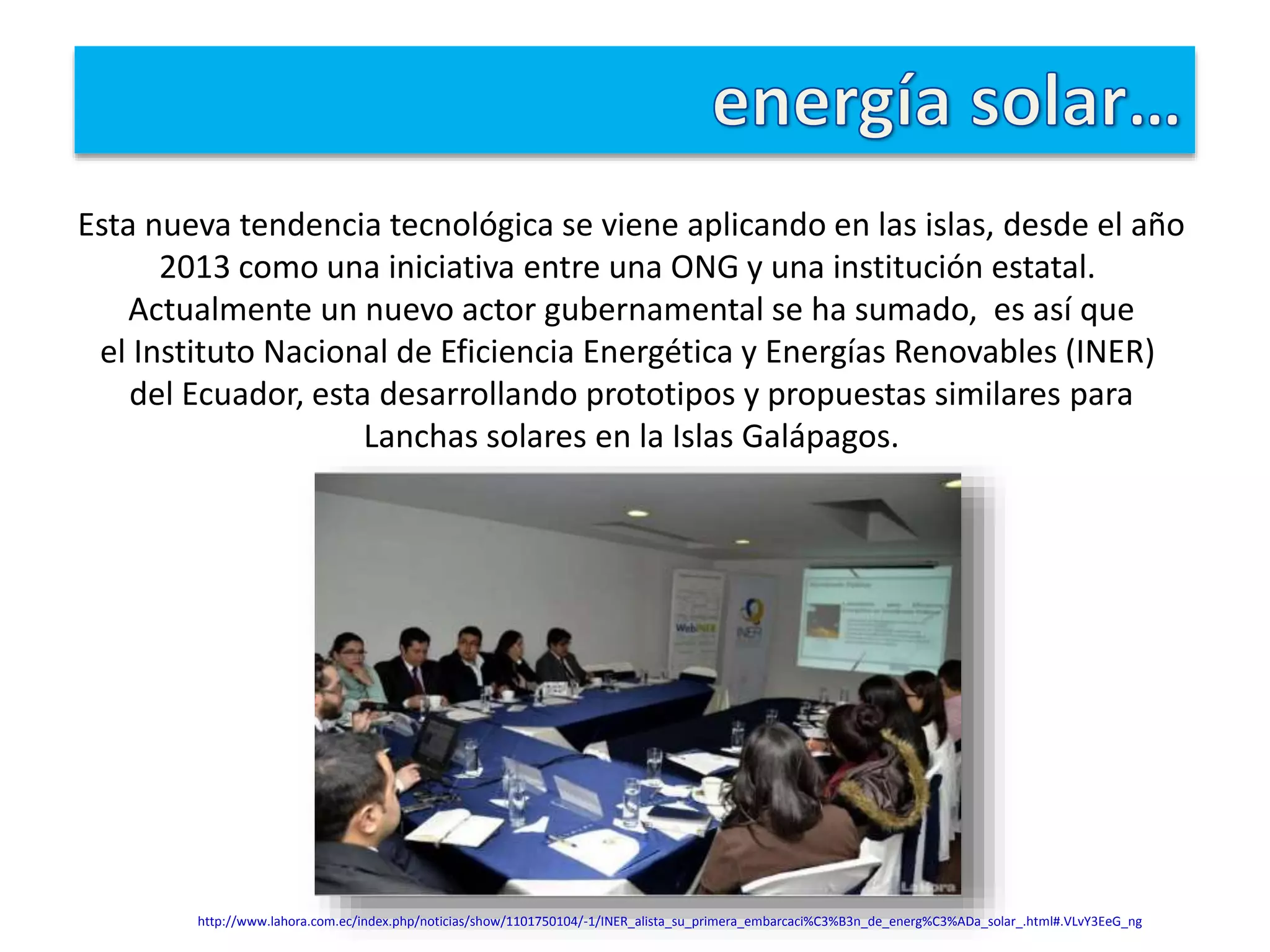 Esta nueva tendencia tecnológica se viene aplicando en las islas, desde el año
2013 como una iniciativa entre una ONG y una institución estatal.
Actualmente un nuevo actor gubernamental se ha sumado, es así que
el Instituto Nacional de Eficiencia Energética y Energías Renovables (INER)
del Ecuador, esta desarrollando prototipos y propuestas similares para
Lanchas solares en la Islas Galápagos.
http://www.lahora.com.ec/index.php/noticias/show/1101750104/-1/INER_alista_su_primera_embarcaci%C3%B3n_de_energ%C3%ADa_solar_.html#.VLvY3EeG_ng
 