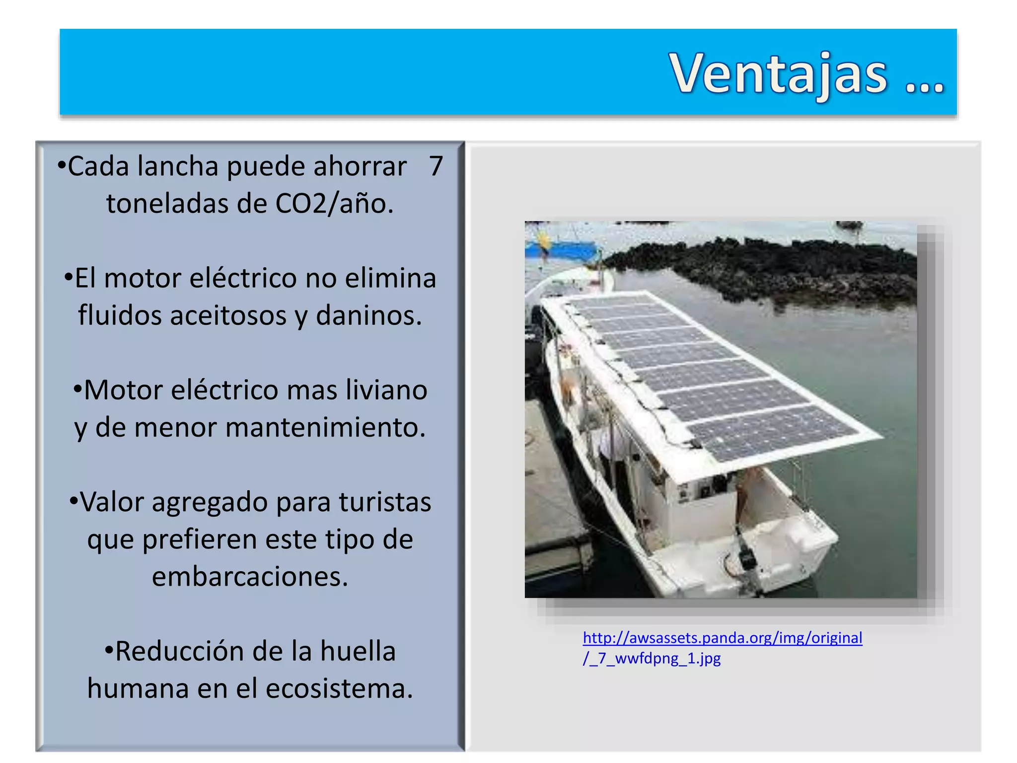 •Cada lancha puede ahorrar 7
toneladas de CO2/año.
•El motor eléctrico no elimina
fluidos aceitosos y daninos.
•Motor eléctrico mas liviano
y de menor mantenimiento.
•Valor agregado para turistas
que prefieren este tipo de
embarcaciones.
•Reducción de la huella
humana en el ecosistema.
http://awsassets.panda.org/img/original
/_7_wwfdpng_1.jpg
 
