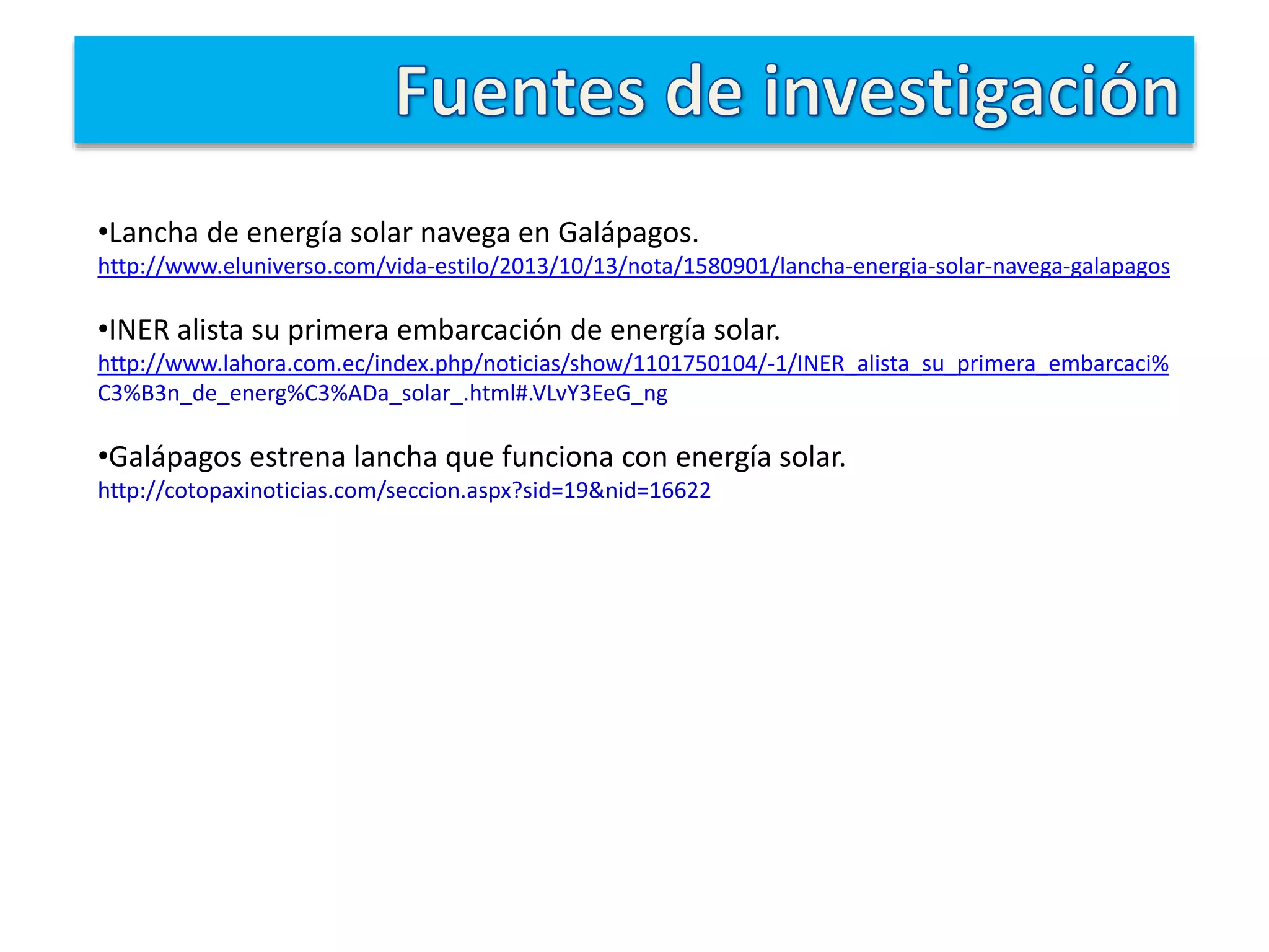 •Lancha de energía solar navega en Galápagos.
http://www.eluniverso.com/vida-estilo/2013/10/13/nota/1580901/lancha-energia-solar-navega-galapagos
•INER alista su primera embarcación de energía solar.
http://www.lahora.com.ec/index.php/noticias/show/1101750104/-1/INER_alista_su_primera_embarcaci%
C3%B3n_de_energ%C3%ADa_solar_.html#.VLvY3EeG_ng
•Galápagos estrena lancha que funciona con energía solar.
http://cotopaxinoticias.com/seccion.aspx?sid=19&nid=16622
 