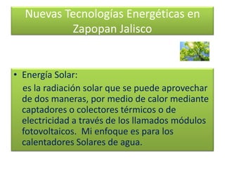 Nuevas Tecnologías Energéticas en
Zapopan Jalisco
• Energía Solar:
es la radiación solar que se puede aprovechar
de dos maneras, por medio de calor mediante
captadores o colectores térmicos o de
electricidad a través de los llamados módulos
fotovoltaicos. Mi enfoque es para los
calentadores Solares de agua.
 