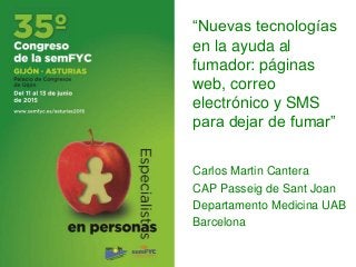 “Nuevas tecnologías
en la ayuda al
fumador: páginas
web, correo
electrónico y SMS
para dejar de fumar”
Carlos Martin Cantera
CAP Passeig de Sant Joan
Departamento Medicina UAB
Barcelona
 