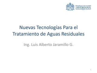 Nuevas Tecnologías Para el
Tratamiento de Aguas Residuales
    Ing. Luis Alberto Jaramillo G.




                                     1
 